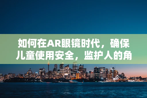 如何在AR眼镜时代，确保儿童使用安全，监护人的角色与责任？