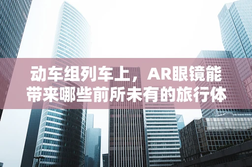 动车组列车上，AR眼镜能带来哪些前所未有的旅行体验？