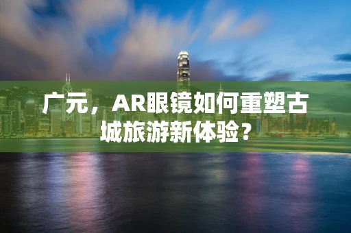 广元，AR眼镜如何重塑古城旅游新体验？