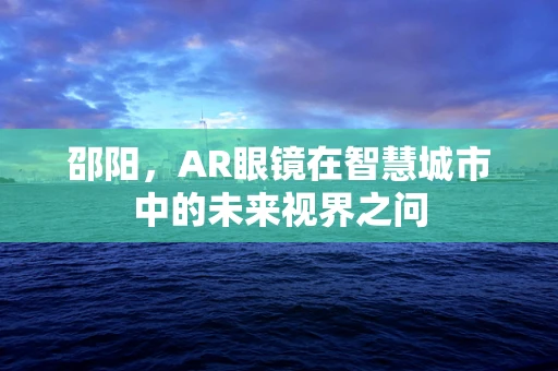 邵阳，AR眼镜在智慧城市中的未来视界之问