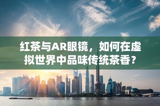 红茶与AR眼镜，如何在虚拟世界中品味传统茶香？