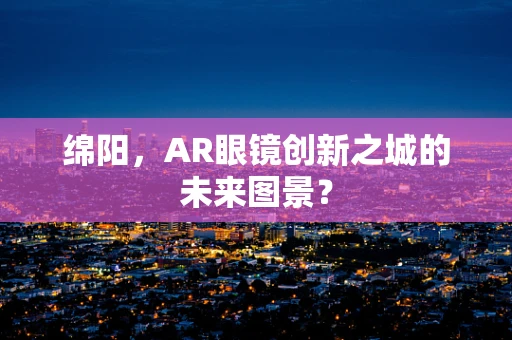 绵阳，AR眼镜创新之城的未来图景？