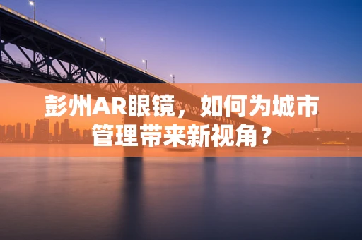 彭州AR眼镜，如何为城市管理带来新视角？