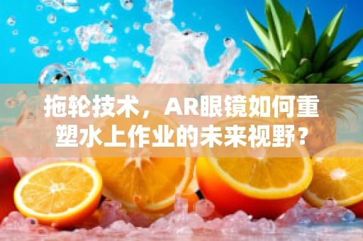 拖轮技术，AR眼镜如何重塑水上作业的未来视野？