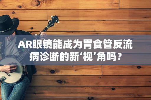 AR眼镜能成为胃食管反流病诊断的新‘视’角吗？