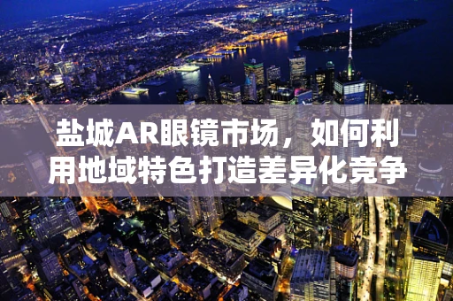 盐城AR眼镜市场，如何利用地域特色打造差异化竞争？
