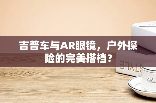 吉普车与AR眼镜，户外探险的完美搭档？