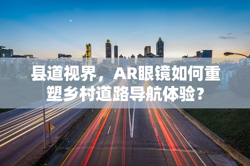 县道视界，AR眼镜如何重塑乡村道路导航体验？