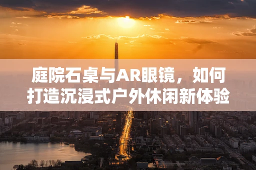 庭院石桌与AR眼镜，如何打造沉浸式户外休闲新体验？