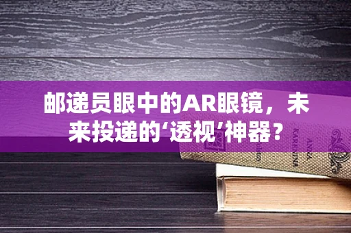 邮递员眼中的AR眼镜，未来投递的‘透视’神器？