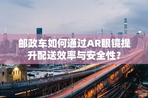 邮政车如何通过AR眼镜提升配送效率与安全性？