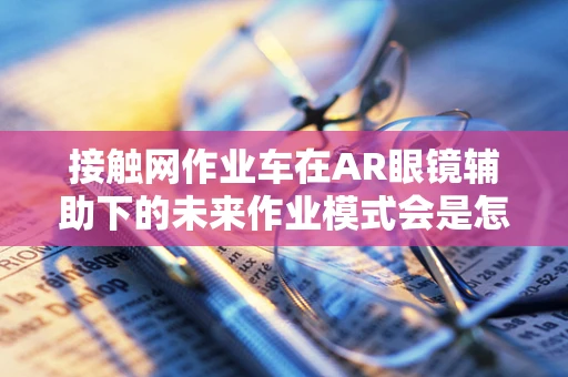 接触网作业车在AR眼镜辅助下的未来作业模式会是怎样？