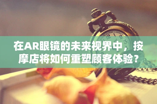 在AR眼镜的未来视界中，按摩店将如何重塑顾客体验？