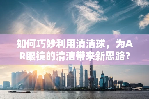 如何巧妙利用清洁球，为AR眼镜的清洁带来新思路？