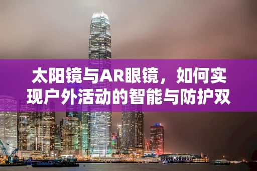 太阳镜与AR眼镜，如何实现户外活动的智能与防护双重升级？