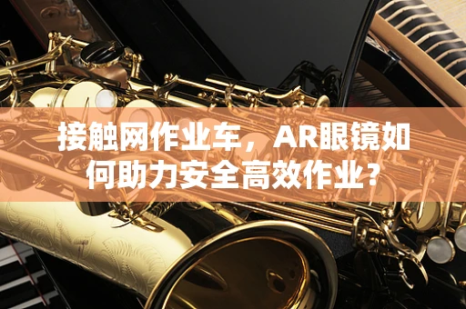 接触网作业车，AR眼镜如何助力安全高效作业？