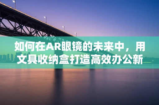 如何在AR眼镜的未来中，用文具收纳盒打造高效办公新体验？