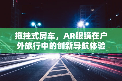 拖挂式房车，AR眼镜在户外旅行中的创新导航体验