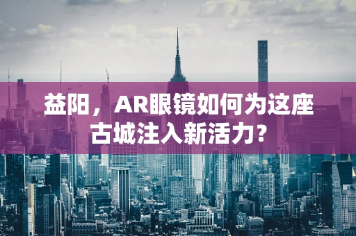 益阳，AR眼镜如何为这座古城注入新活力？