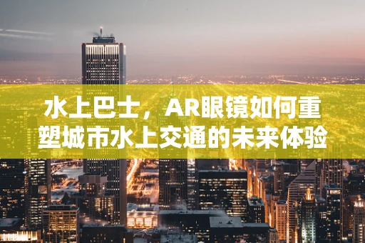 水上巴士，AR眼镜如何重塑城市水上交通的未来体验？