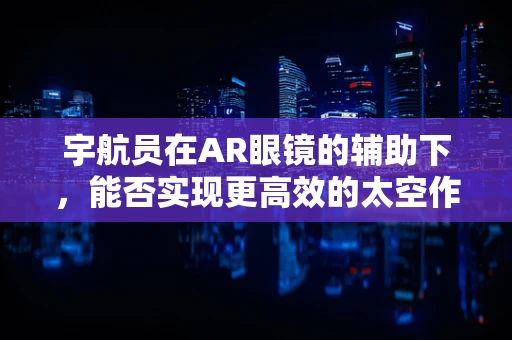 宇航员在AR眼镜的辅助下，能否实现更高效的太空作业？