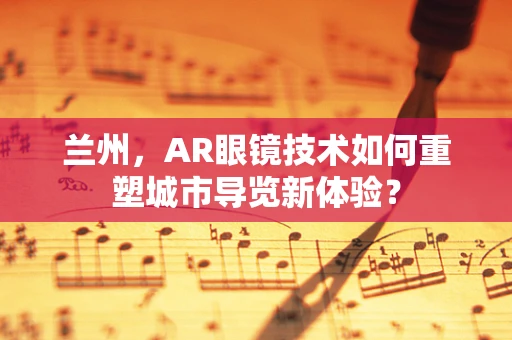 兰州，AR眼镜技术如何重塑城市导览新体验？