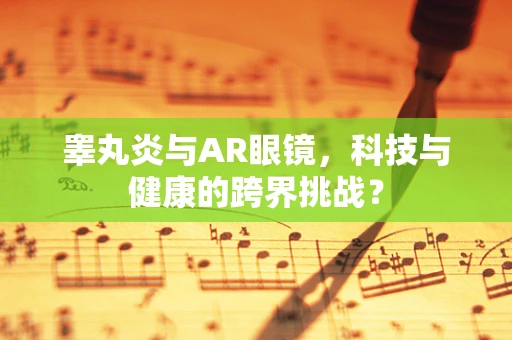 睾丸炎与AR眼镜，科技与健康的跨界挑战？