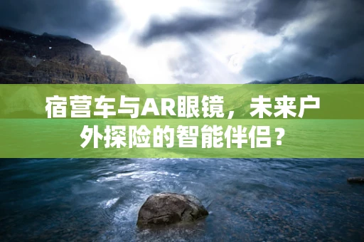 宿营车与AR眼镜，未来户外探险的智能伴侣？