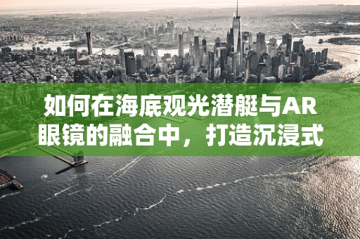 如何在海底观光潜艇与AR眼镜的融合中，打造沉浸式海洋探险体验？