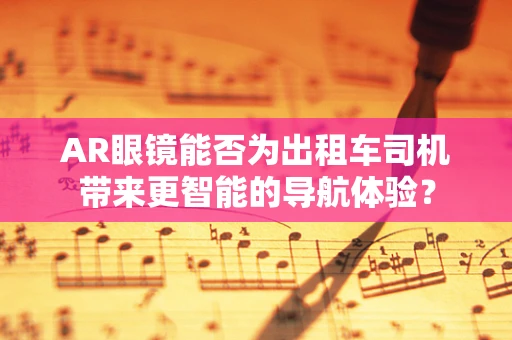 AR眼镜能否为出租车司机带来更智能的导航体验？
