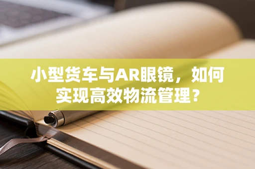 小型货车与AR眼镜，如何实现高效物流管理？