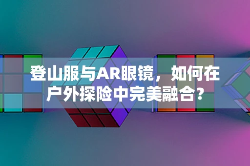 登山服与AR眼镜，如何在户外探险中完美融合？