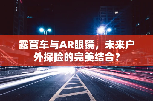 露营车与AR眼镜，未来户外探险的完美结合？