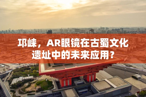 邛崃，AR眼镜在古蜀文化遗址中的未来应用？