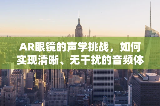 AR眼镜的声学挑战，如何实现清晰、无干扰的音频体验？