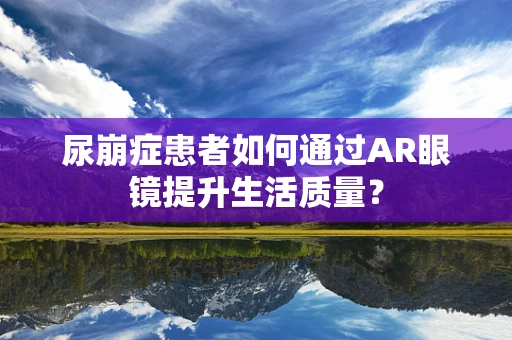 尿崩症患者如何通过AR眼镜提升生活质量？