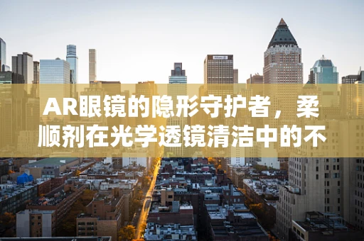 AR眼镜的隐形守护者，柔顺剂在光学透镜清洁中的不为人知的作用？
