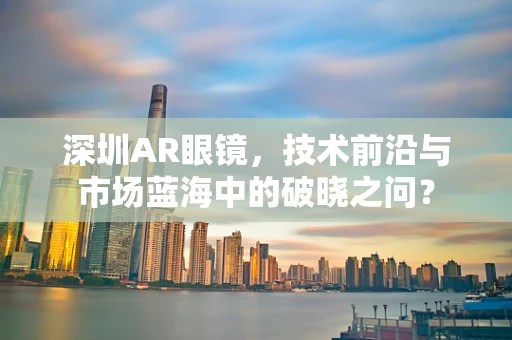 深圳AR眼镜，技术前沿与市场蓝海中的破晓之问？