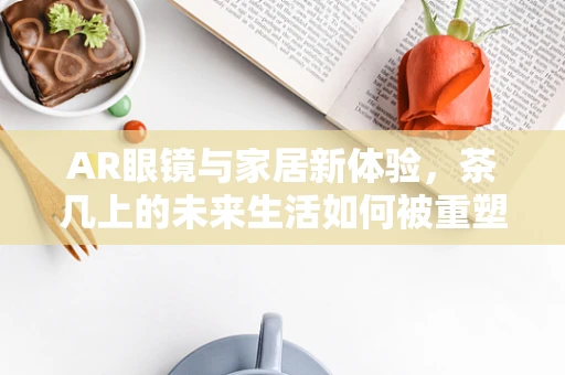 AR眼镜与家居新体验，茶几上的未来生活如何被重塑？