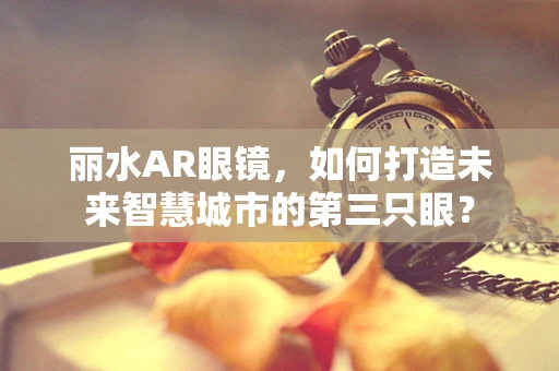 丽水AR眼镜，如何打造未来智慧城市的第三只眼？