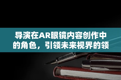 导演在AR眼镜内容创作中的角色，引领未来视界的领航员？