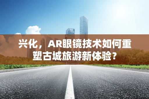 兴化，AR眼镜技术如何重塑古城旅游新体验？