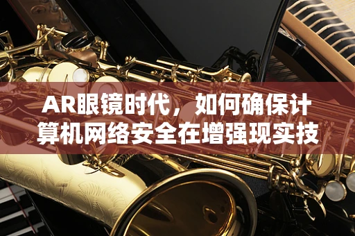 AR眼镜时代，如何确保计算机网络安全在增强现实技术中的无缝融合？