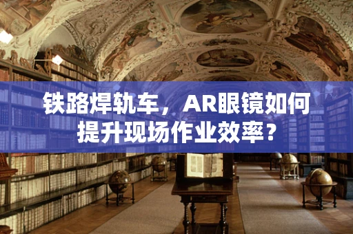 铁路焊轨车，AR眼镜如何提升现场作业效率？